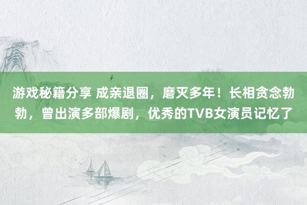 游戏秘籍分享 成亲退圈，磨灭多年！长相贪念勃勃，曾出演多部爆剧，优秀的TVB女演员记忆了