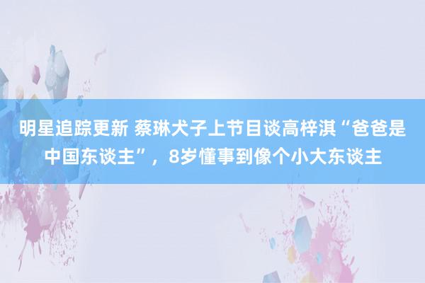 明星追踪更新 蔡琳犬子上节目谈高梓淇“爸爸是中国东谈主”，8岁懂事到像个小大东谈主