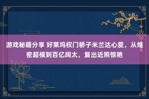 游戏秘籍分享 好莱坞权门骄子米兰达心爱，从维密超模到百亿阔太，复出近照惊艳