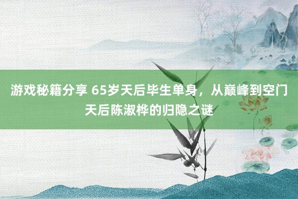 游戏秘籍分享 65岁天后毕生单身，从巅峰到空门天后陈淑桦的归隐之谜