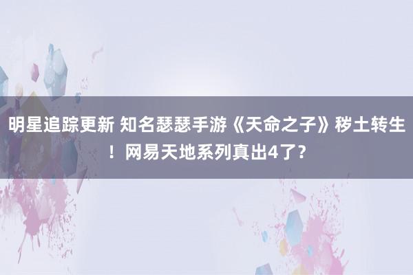 明星追踪更新 知名瑟瑟手游《天命之子》秽土转生！网易天地系列真出4了？