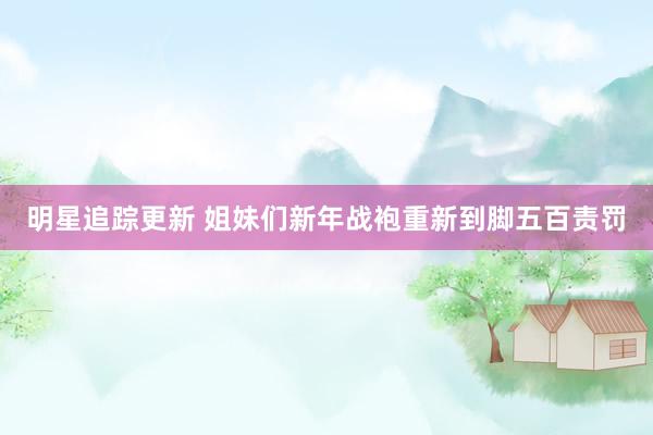 明星追踪更新 姐妹们新年战袍重新到脚五百责罚