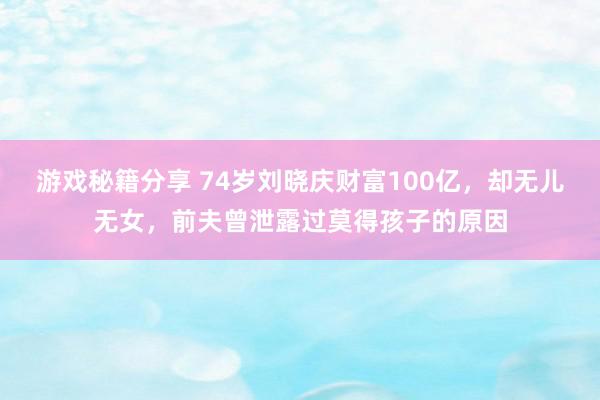 游戏秘籍分享 74岁刘晓庆财富100亿，却无儿无女，前夫曾泄露过莫得孩子的原因