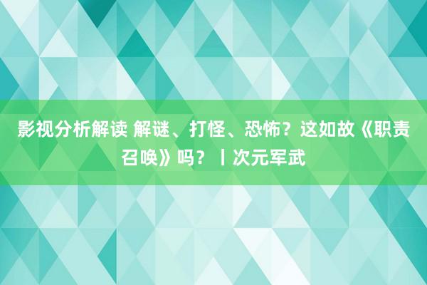 影视分析解读 解谜、打怪、恐怖？这如故《职责召唤》吗？丨次元军武