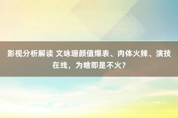 影视分析解读 文咏珊颜值爆表、肉体火辣、演技在线，为啥即是不火？