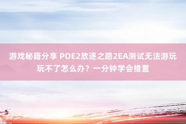 游戏秘籍分享 POE2放逐之路2EA测试无法游玩玩不了怎么办？一分钟学会措置