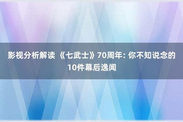 影视分析解读 《七武士》70周年: 你不知说念的10件幕后逸闻