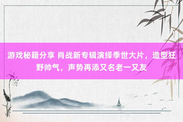 游戏秘籍分享 肖战新专辑演绎季世大片，造型狂野帅气，声势再添又名老一又友