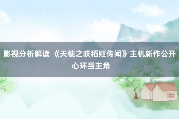 影视分析解读 《天穗之咲稻姬传闻》主机新作公开 心环当主角