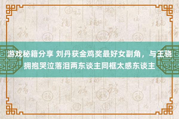 游戏秘籍分享 刘丹获金鸡奖最好女副角，与王骁拥抱哭泣落泪两东谈主同框太感东谈主