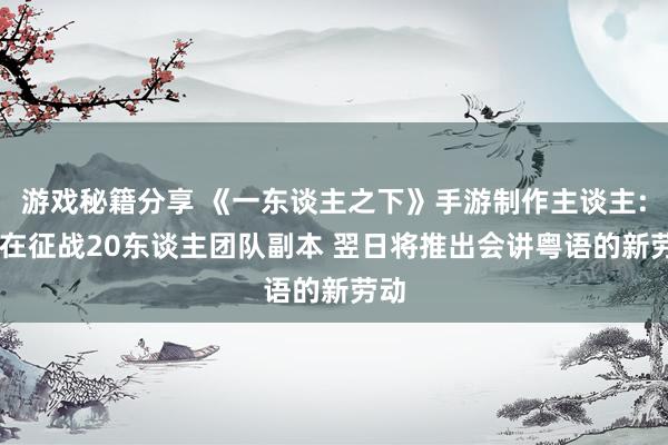 游戏秘籍分享 《一东谈主之下》手游制作主谈主: 正在征战20东谈主团队副本 翌日将推出会讲粤语的新劳动