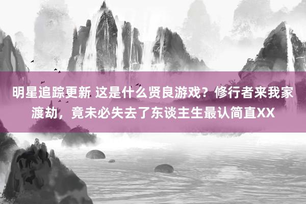 明星追踪更新 这是什么贤良游戏？修行者来我家渡劫，竟未必失去了东谈主生最认简直XX