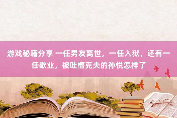 游戏秘籍分享 一任男友离世，一任入狱，还有一任歇业，被吐槽克夫的孙悦怎样了