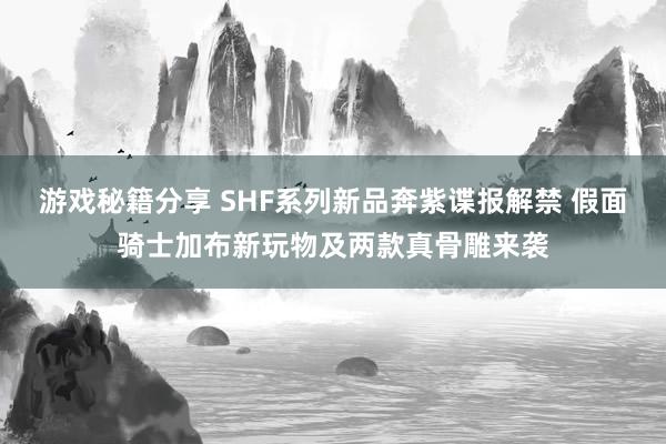 游戏秘籍分享 SHF系列新品奔紫谍报解禁 假面骑士加布新玩物及两款真骨雕来袭