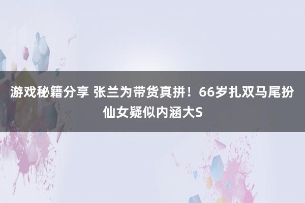 游戏秘籍分享 张兰为带货真拼！66岁扎双马尾扮仙女疑似内涵大S