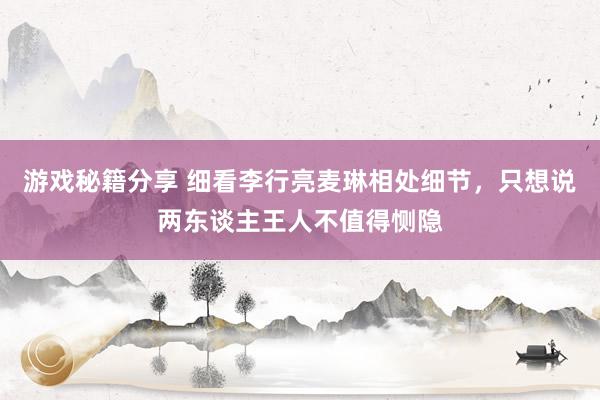 游戏秘籍分享 细看李行亮麦琳相处细节，只想说两东谈主王人不值得恻隐