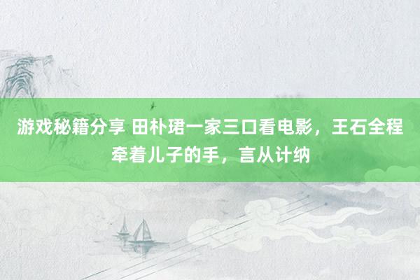 游戏秘籍分享 田朴珺一家三口看电影，王石全程牵着儿子的手，言从计纳