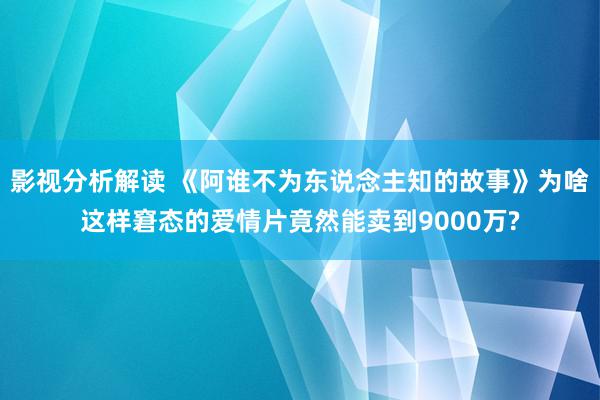 影视分析解读 《阿谁不为东说念主知的故事》为啥这样窘态的爱情片竟然能卖到9000万?