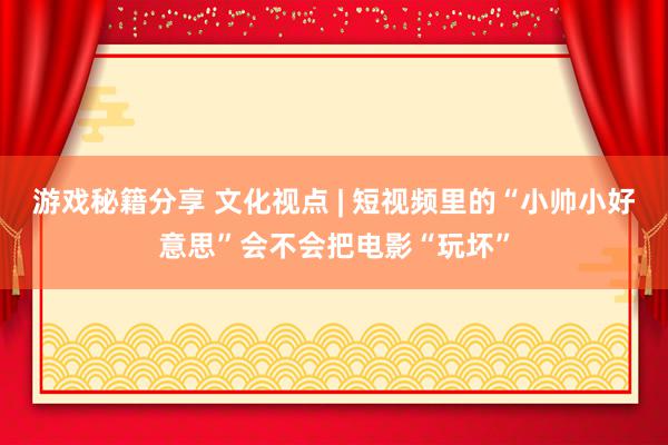 游戏秘籍分享 文化视点 | 短视频里的“小帅小好意思”会不会把电影“玩坏”