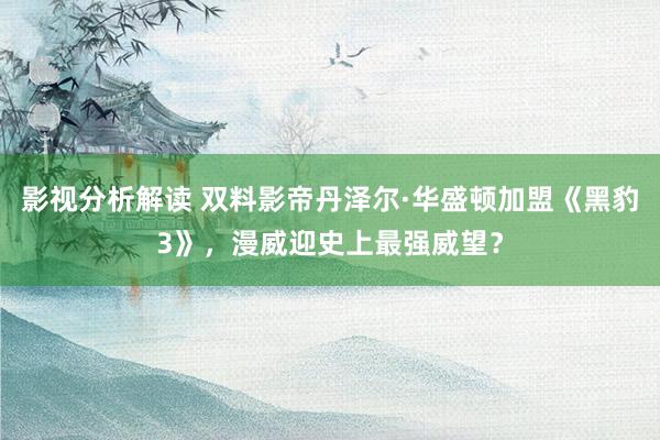 影视分析解读 双料影帝丹泽尔·华盛顿加盟《黑豹3》，漫威迎史上最强威望？