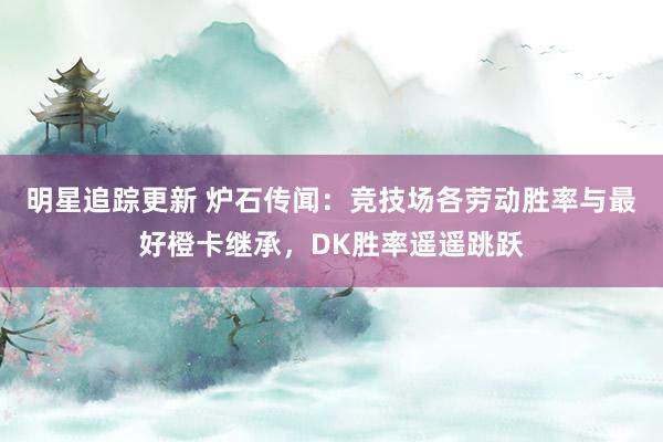 明星追踪更新 炉石传闻：竞技场各劳动胜率与最好橙卡继承，DK胜率遥遥跳跃