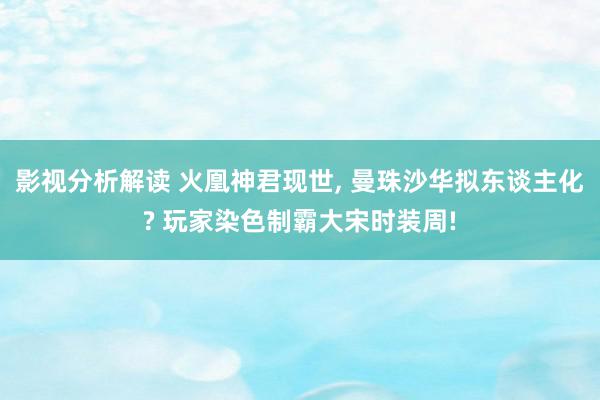 影视分析解读 火凰神君现世, 曼珠沙华拟东谈主化? 玩家染色制霸大宋时装周!