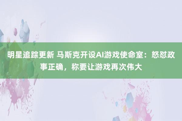 明星追踪更新 马斯克开设AI游戏使命室：怒怼政事正确，称要让游戏再次伟大