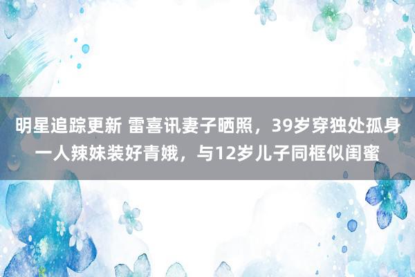 明星追踪更新 雷喜讯妻子晒照，39岁穿独处孤身一人辣妹装好青娥，与12岁儿子同框似闺蜜