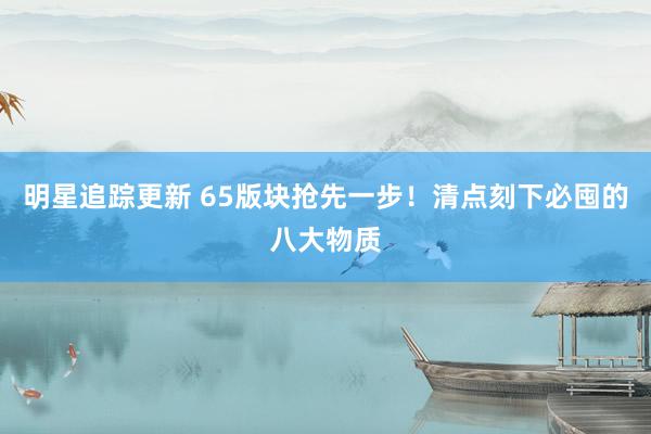 明星追踪更新 65版块抢先一步！清点刻下必囤的八大物质