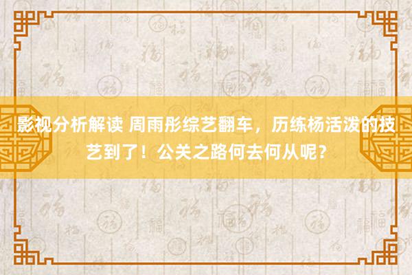 影视分析解读 周雨彤综艺翻车，历练杨活泼的技艺到了！公关之路何去何从呢？