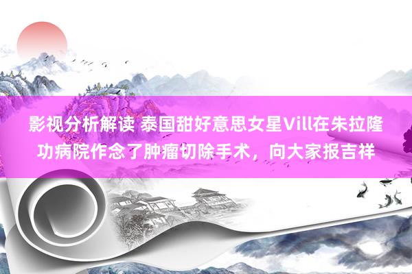 影视分析解读 泰国甜好意思女星Vill在朱拉隆功病院作念了肿瘤切除手术，向大家报吉祥