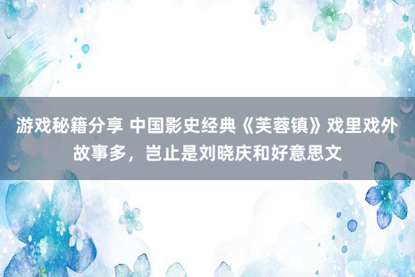 游戏秘籍分享 中国影史经典《芙蓉镇》戏里戏外故事多，岂止是刘晓庆和好意思文