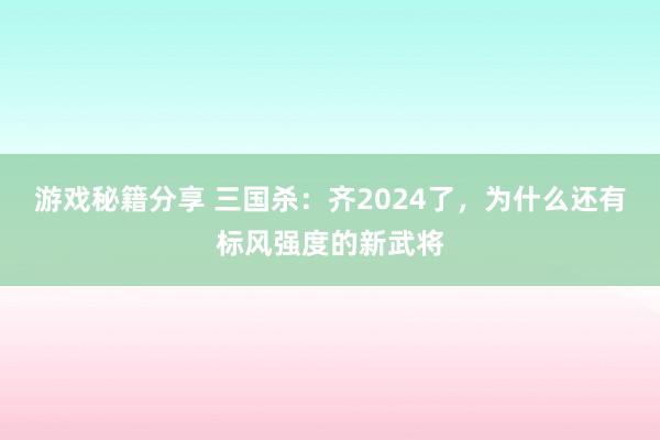 游戏秘籍分享 三国杀：齐2024了，为什么还有标风强度的新武将