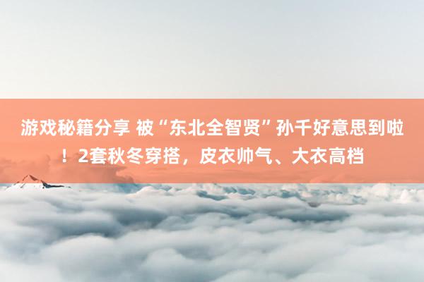 游戏秘籍分享 被“东北全智贤”孙千好意思到啦！2套秋冬穿搭，皮衣帅气、大衣高档