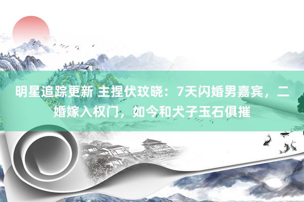 明星追踪更新 主捏伏玟晓：7天闪婚男嘉宾，二婚嫁入权门，如今和犬子玉石俱摧