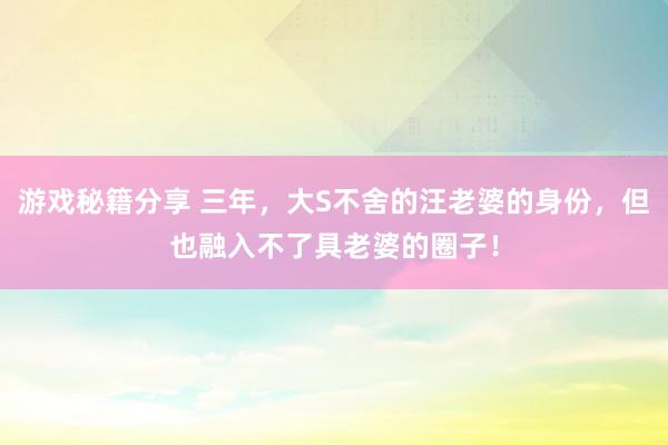 游戏秘籍分享 三年，大S不舍的汪老婆的身份，但也融入不了具老婆的圈子！