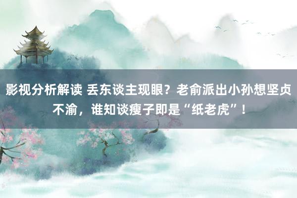 影视分析解读 丢东谈主现眼？老俞派出小孙想坚贞不渝，谁知谈瘦子即是“纸老虎”！