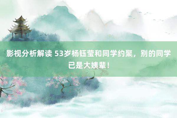 影视分析解读 53岁杨钰莹和同学约聚，别的同学已是大姨辈！