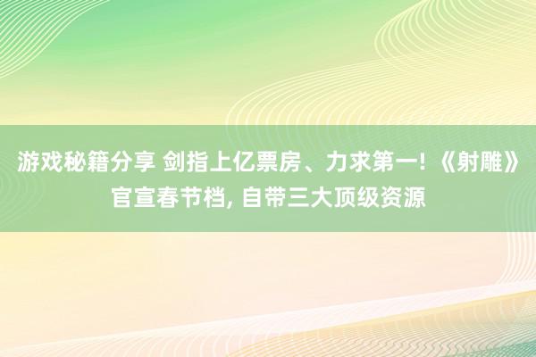 游戏秘籍分享 剑指上亿票房、力求第一! 《射雕》官宣春节档, 自带三大顶级资源