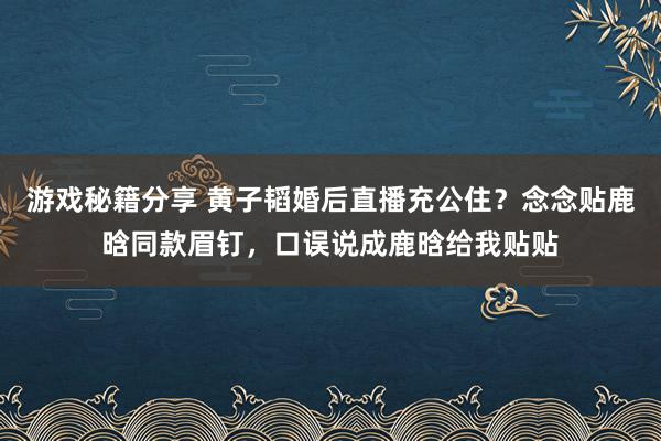 游戏秘籍分享 黄子韬婚后直播充公住？念念贴鹿晗同款眉钉，口误说成鹿晗给我贴贴