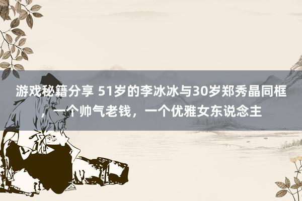 游戏秘籍分享 51岁的李冰冰与30岁郑秀晶同框，一个帅气老钱，一个优雅女东说念主