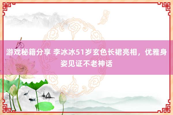 游戏秘籍分享 李冰冰51岁玄色长裙亮相，优雅身姿见证不老神话