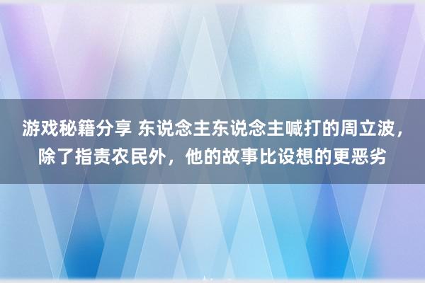 游戏秘籍分享 东说念主东说念主喊打的周立波，除了指责农民外，他的故事比设想的更恶劣