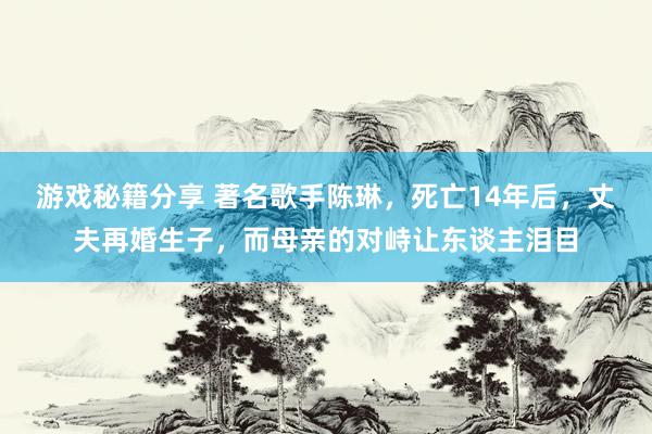 游戏秘籍分享 著名歌手陈琳，死亡14年后，丈夫再婚生子，而母亲的对峙让东谈主泪目