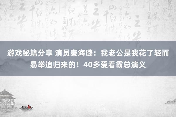 游戏秘籍分享 演员秦海璐：我老公是我花了轻而易举追归来的！40多爱看霸总演义