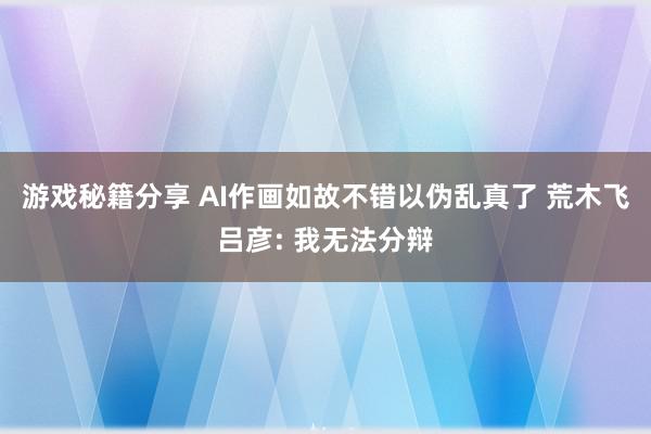 游戏秘籍分享 AI作画如故不错以伪乱真了 荒木飞吕彦: 我无法分辩