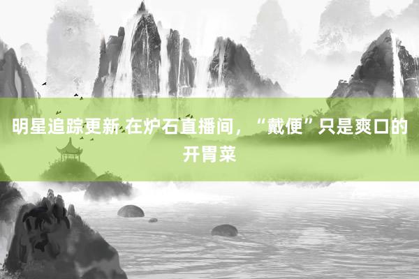 明星追踪更新 在炉石直播间，“戴便”只是爽口的开胃菜