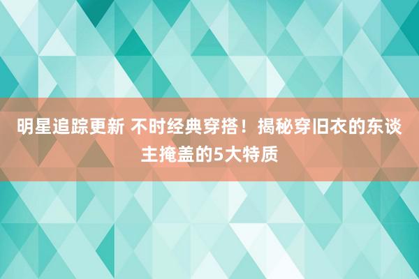 明星追踪更新 不时经典穿搭！揭秘穿旧衣的东谈主掩盖的5大特质