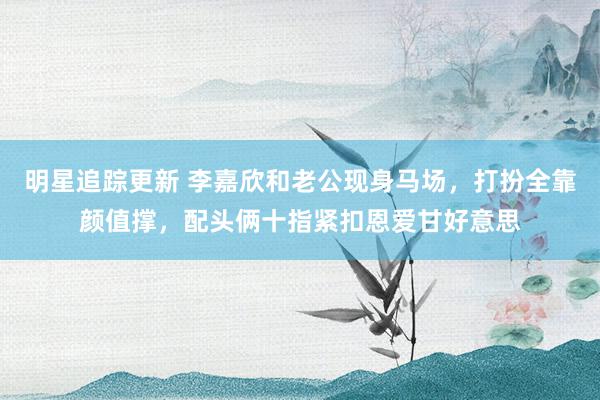 明星追踪更新 李嘉欣和老公现身马场，打扮全靠颜值撑，配头俩十指紧扣恩爱甘好意思