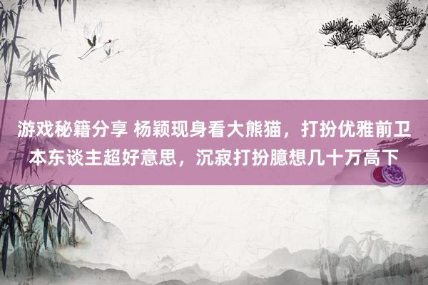 游戏秘籍分享 杨颖现身看大熊猫，打扮优雅前卫本东谈主超好意思，沉寂打扮臆想几十万高下